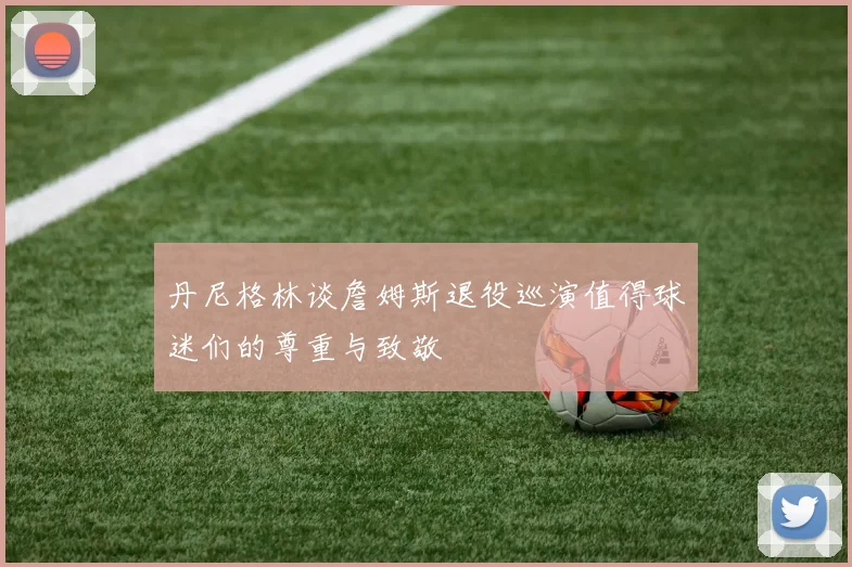 丹尼格林谈詹姆斯退役巡演值得球迷们的尊重与致敬