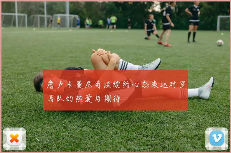 詹卢卡曼尼奇谈续约心态表达对罗马队的热爱与期待