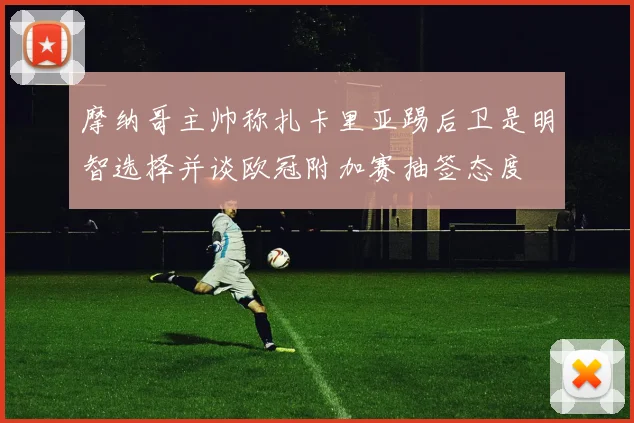 摩纳哥主帅称扎卡里亚踢后卫是明智选择并谈欧冠附加赛抽签态度