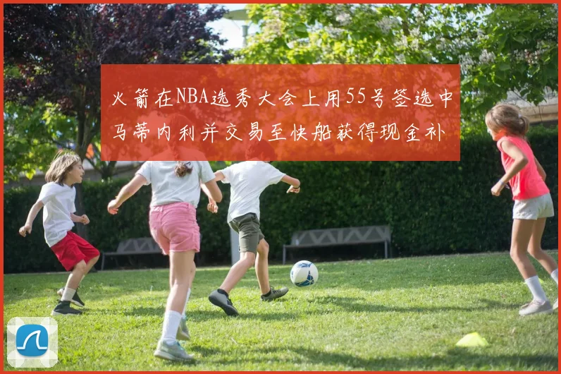 火箭在NBA选秀大会上用55号签选中马蒂内利并交易至快船获得现金补偿
