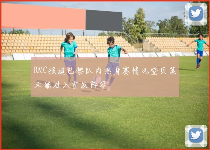 RMC报道巴黎队内热身赛情况登贝莱未能进入首发阵容
