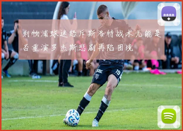 利物浦球迷怒斥斯洛特战术无能是否重演罗杰斯悲剧再陷困境