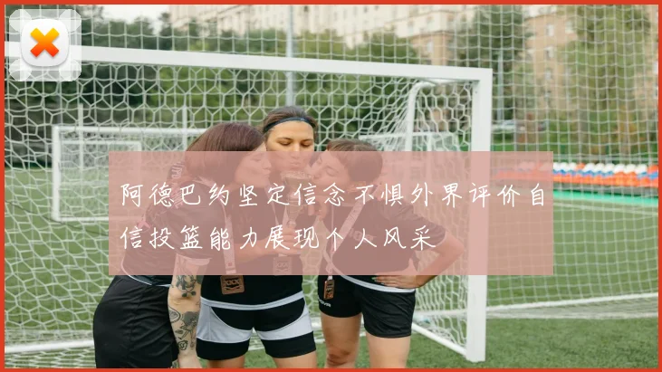 阿德巴约坚定信念不惧外界评价自信投篮能力展现个人风采