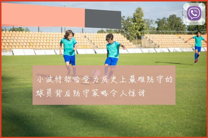 小波特称哈登为历史上最难防守的球员背后防守策略令人惊讶