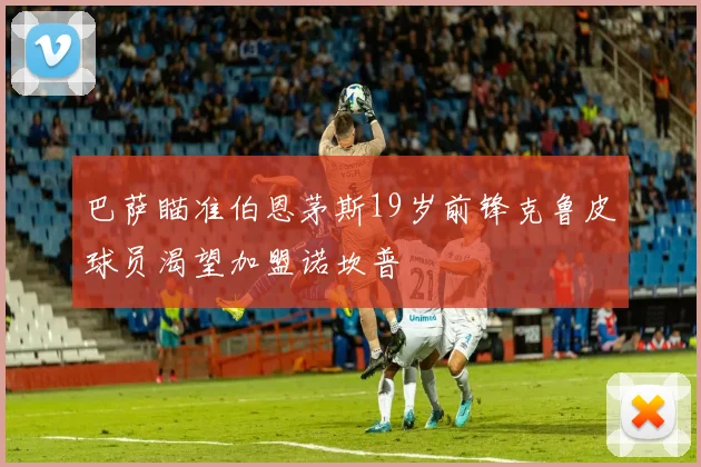 巴萨瞄准伯恩茅斯19岁前锋克鲁皮球员渴望加盟诺坎普