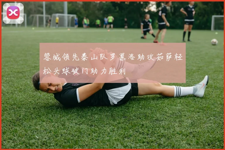 蓉城领先泰山队罗慕洛助攻茹萨轻松头球破门助力胜利