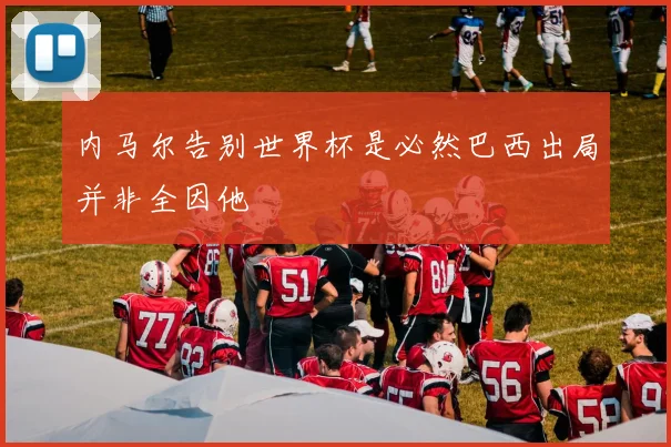 内马尔告别世界杯是必然巴西出局并非全因他