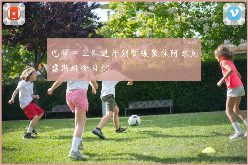 巴萨中卫引进计划暂缓聚焦阿尔瓦雷斯转会目标