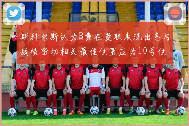 斯科尔斯认为B费在曼联表现出色与战绩密切相关最佳位置应为10号位