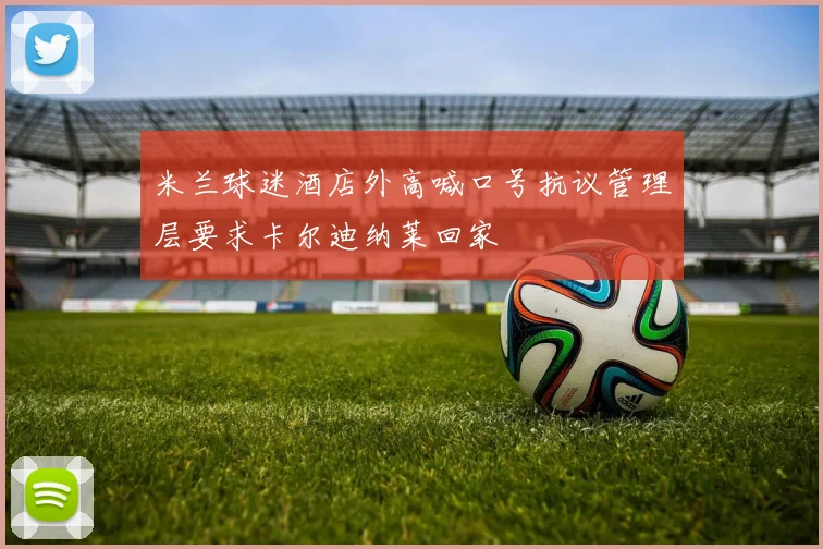 米兰球迷酒店外高喊口号抗议管理层要求卡尔迪纳莱回家